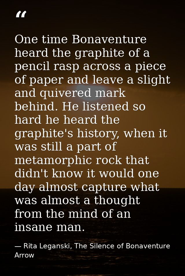 One time Bonaventure heard the graphite of a pencil rasp across a piece of paper and leave a slight and quivered mark be — Rita Leganski, The Silence of Bonaventure Arrow