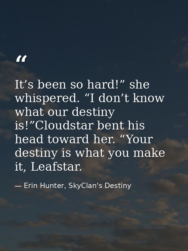 It’s been so hard!” she whispered. “I don’t know what our destiny is!”Cloudstar bent his head toward her. “Your destiny  — Erin Hunter, SkyClan's Destiny