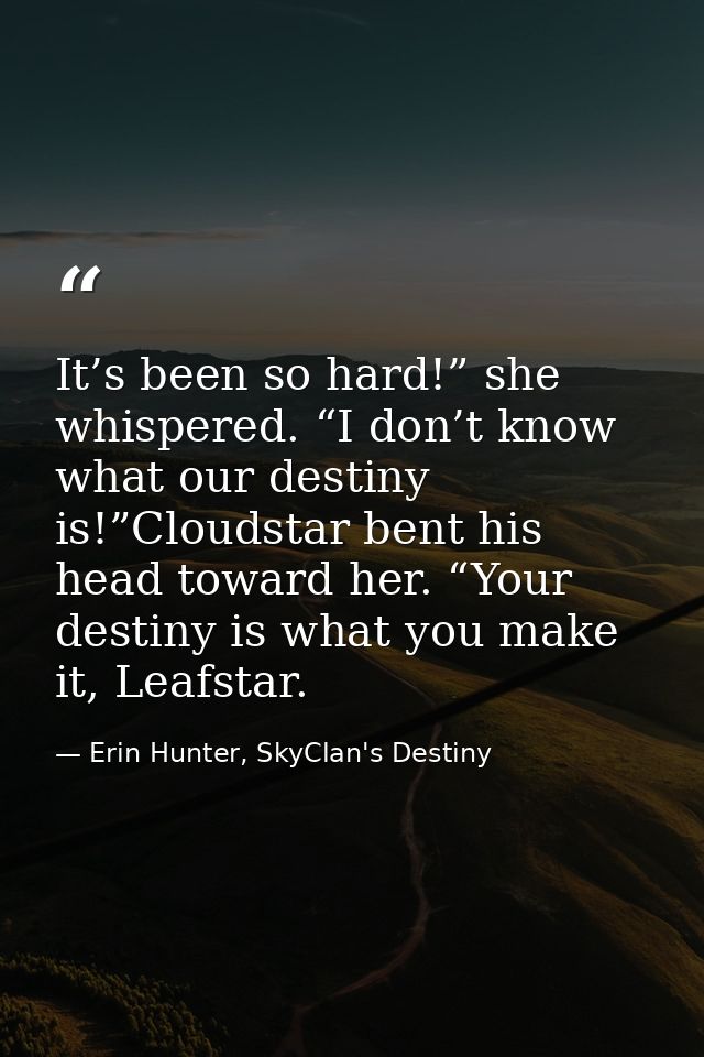 It’s been so hard!” she whispered. “I don’t know what our destiny is!”Cloudstar bent his head toward her. “Your destiny  — Erin Hunter, SkyClan's Destiny