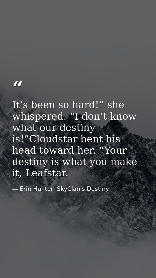 It’s been so hard!” she whispered. “I don’t know what our destiny is!”Cloudstar bent his head toward her. “Your destiny  — Erin Hunter, SkyClan's Destiny