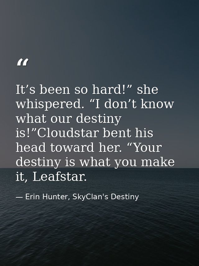 It’s been so hard!” she whispered. “I don’t know what our destiny is!”Cloudstar bent his head toward her. “Your destiny  — Erin Hunter, SkyClan's Destiny