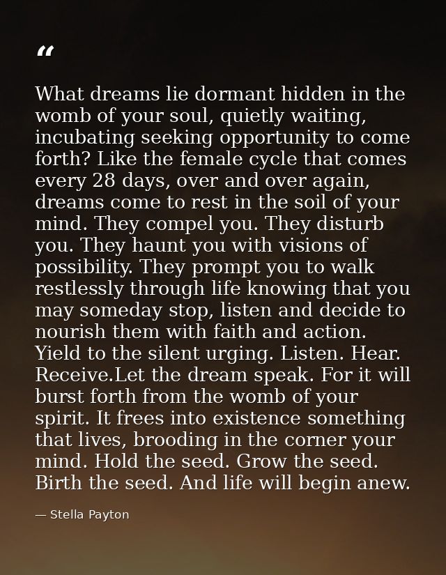What dreams lie dormant hidden in the womb of your soul, quietly waiting, incubating seeking opportunity to come forth?  — Stella Payton