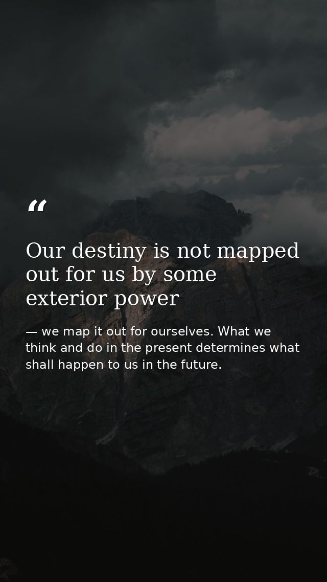Our destiny is not mapped out for us by some exterior power — we map it out for ourselves. What we think and do in the present determines what shall happen to us in the future.