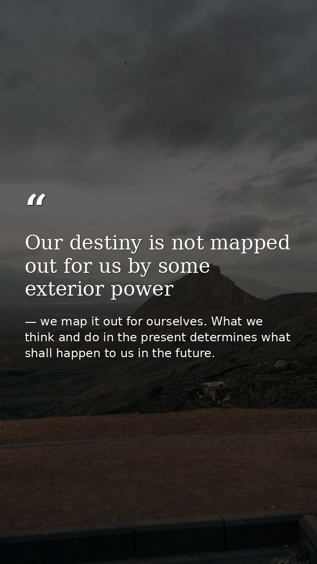 Our destiny is not mapped out for us by some exterior power — we map it out for ourselves. What we think and do in the present determines what shall happen to us in the future.