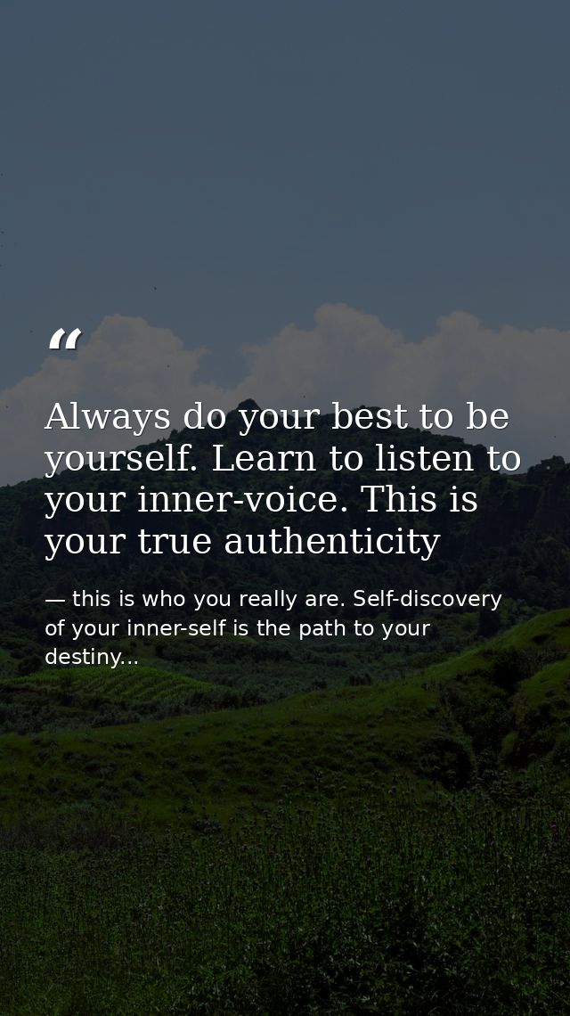 Always do your best to be yourself. Learn to listen to your inner-voice. This is your true authenticity — this is who you really are. Self-discovery of your inner-self is the path to your destiny...