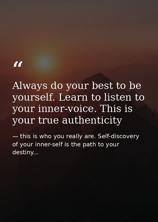 Always do your best to be yourself. Learn to listen to your inner-voice. This is your true authenticity — this is who you really are. Self-discovery of your inner-self is the path to your destiny...