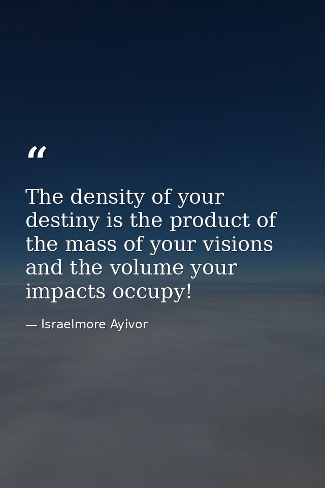 The density of your destiny is the product of the mass of your visions and the volume your impacts occupy! — Israelmore Ayivor
