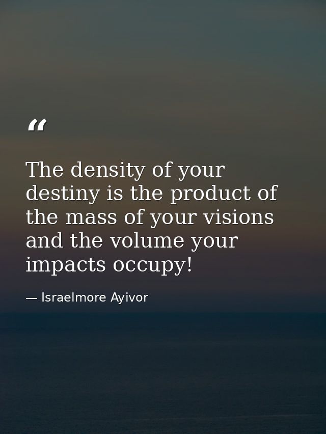 The density of your destiny is the product of the mass of your visions and the volume your impacts occupy! — Israelmore Ayivor
