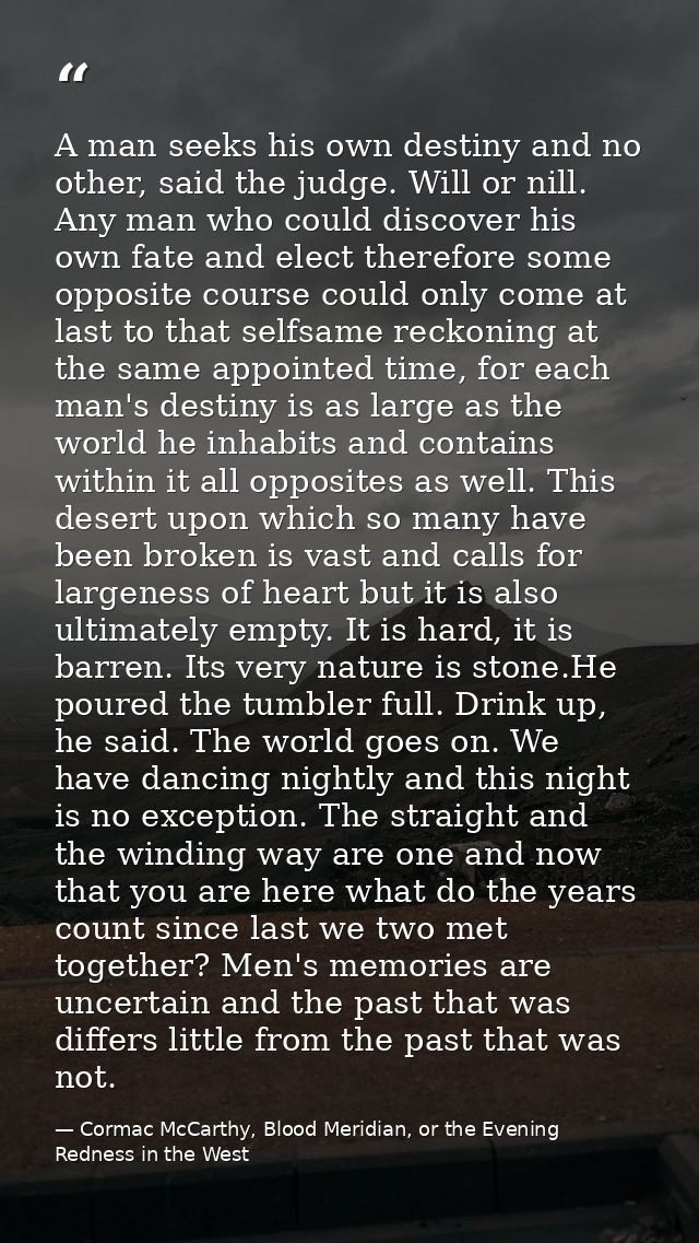 A man seeks his own destiny and no other, said the judge. Will or nill. Any man who could discover his own fate and elec — Cormac McCarthy, Blood Meridian, or the Evening Redness in the West
