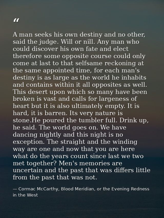 A man seeks his own destiny and no other, said the judge. Will or nill. Any man who could discover his own fate and elec — Cormac McCarthy, Blood Meridian, or the Evening Redness in the West