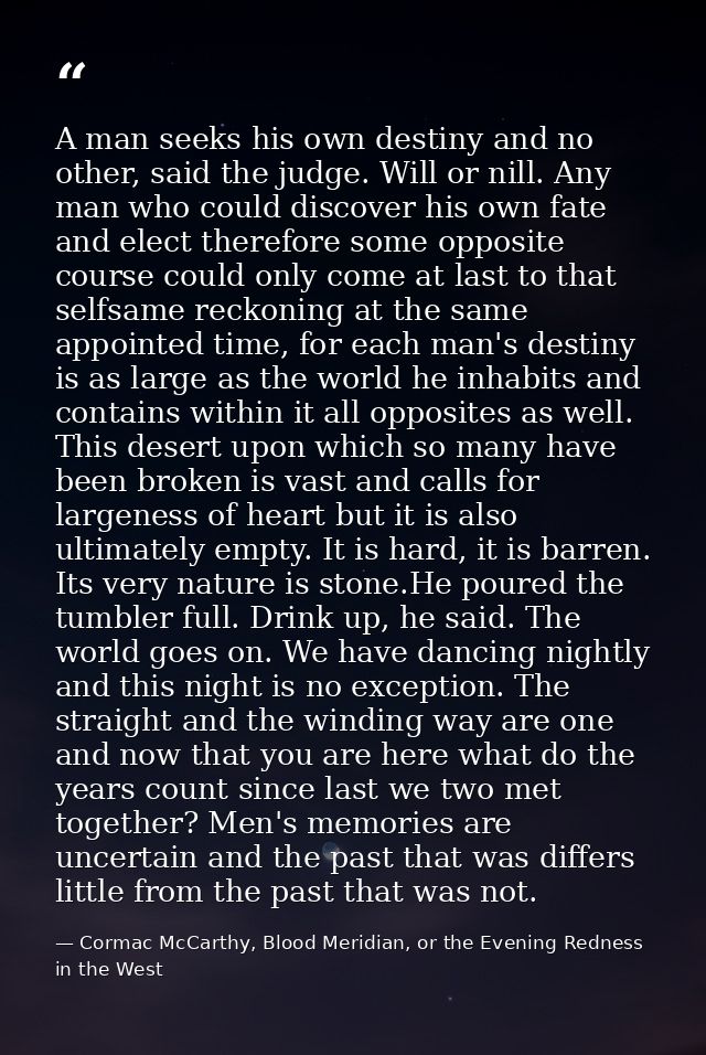 A man seeks his own destiny and no other, said the judge. Will or nill. Any man who could discover his own fate and elec — Cormac McCarthy, Blood Meridian, or the Evening Redness in the West
