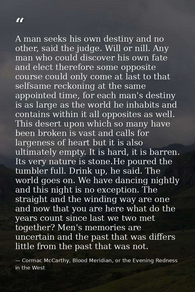 A man seeks his own destiny and no other, said the judge. Will or nill. Any man who could discover his own fate and elec — Cormac McCarthy, Blood Meridian, or the Evening Redness in the West