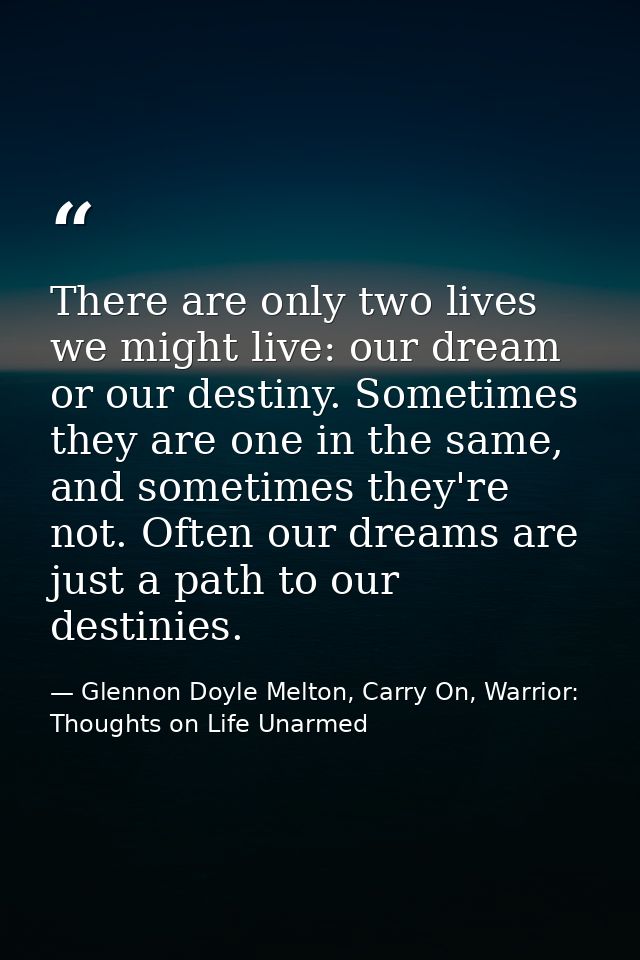 There are only two lives we might live: our dream or our destiny. Sometimes they are one in the same, and sometimes they — Glennon Doyle Melton, Carry On, Warrior: Thoughts on Life Unarmed