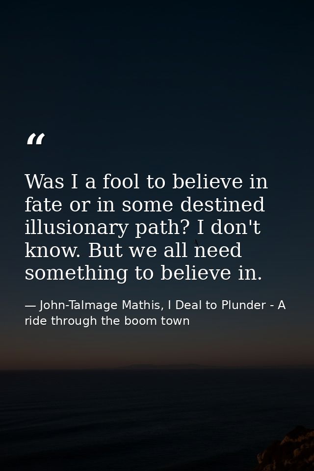 Was I a fool to believe in fate or in some destined illusionary path? I don't know. But we all need something to believe — John-Talmage Mathis, I Deal to Plunder - A ride through the boom town