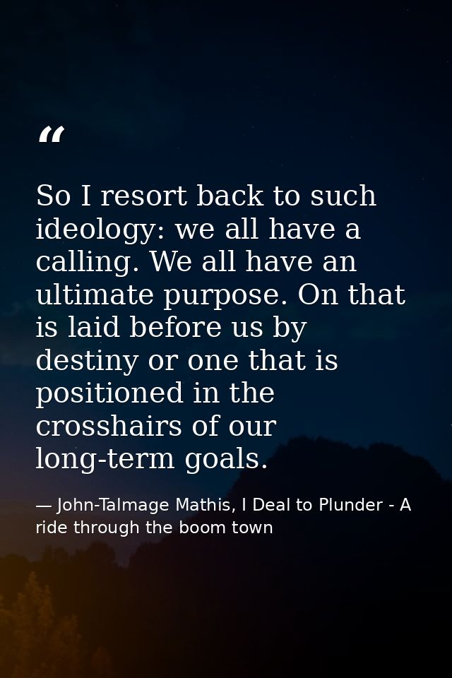 So I resort back to such ideology: we all have a calling. We all have an ultimate purpose. On that is laid before us by  — John-Talmage Mathis, I Deal to Plunder - A ride through the boom town