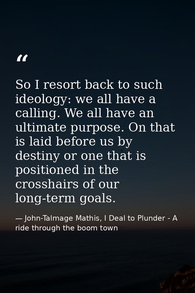 So I resort back to such ideology: we all have a calling. We all have an ultimate purpose. On that is laid before us by  — John-Talmage Mathis, I Deal to Plunder - A ride through the boom town