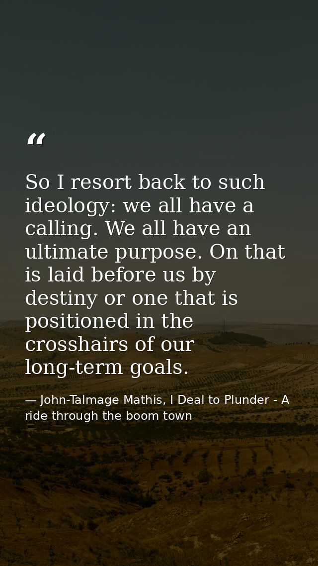 So I resort back to such ideology: we all have a calling. We all have an ultimate purpose. On that is laid before us by  — John-Talmage Mathis, I Deal to Plunder - A ride through the boom town