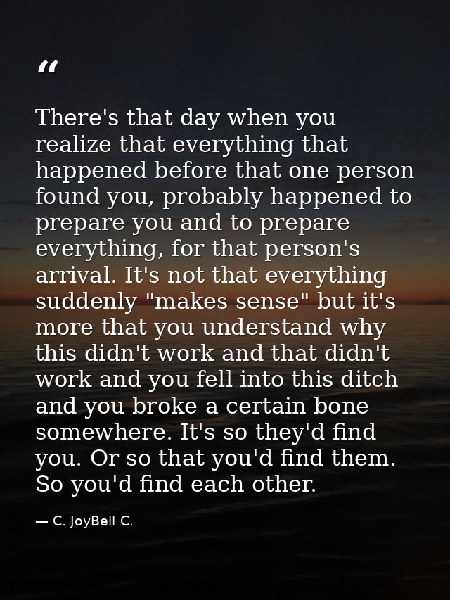 There's that day when you realize that everything that happened before that one person found you, probably happened to p — C. JoyBell C.