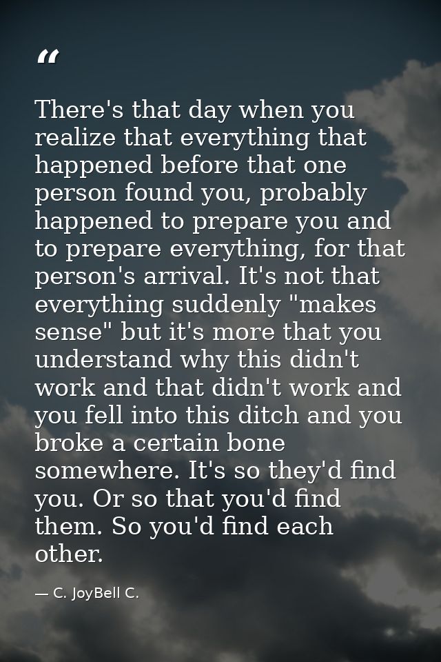 There's that day when you realize that everything that happened before that one person found you, probably happened to p — C. JoyBell C.