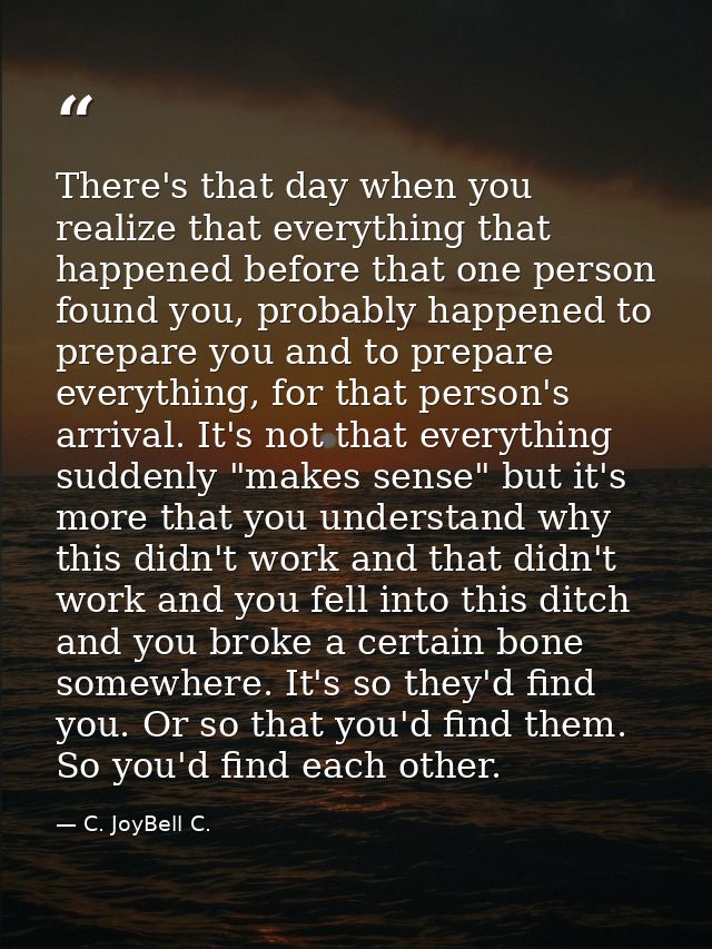 There's that day when you realize that everything that happened before that one person found you, probably happened to p — C. JoyBell C.