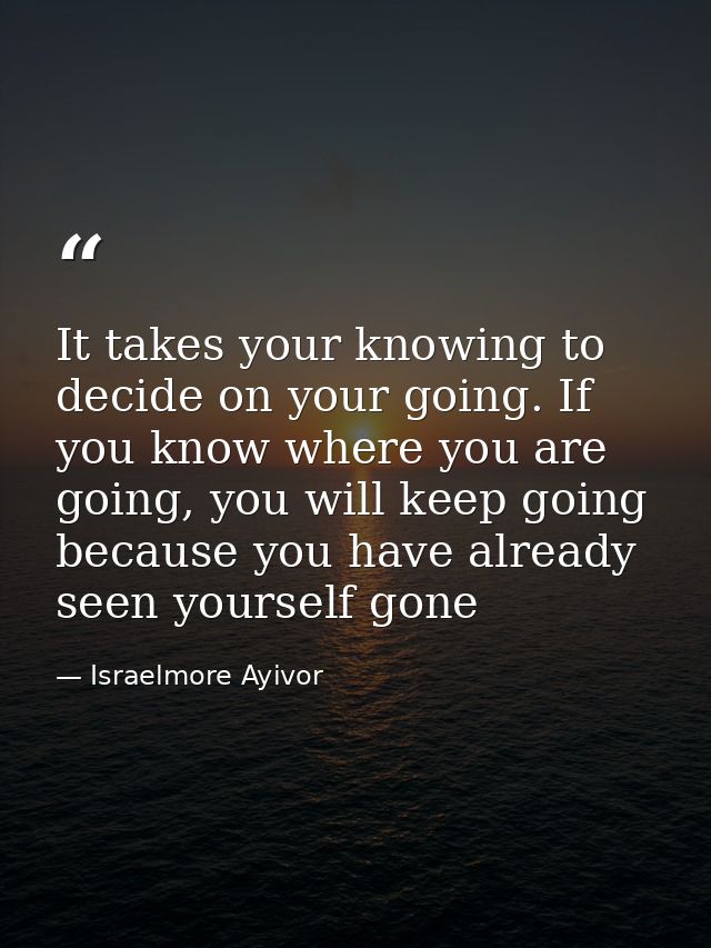 It takes your knowing to decide on your going. If you know where you are going, you will keep going because you have alr — Israelmore Ayivor
