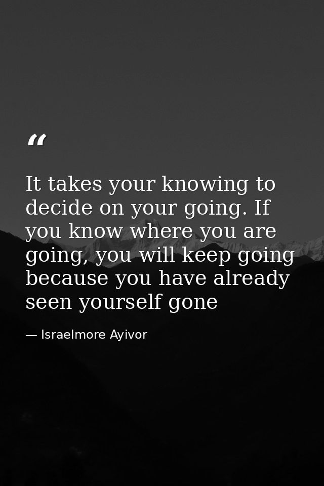 It takes your knowing to decide on your going. If you know where you are going, you will keep going because you have alr — Israelmore Ayivor