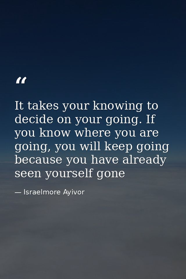 It takes your knowing to decide on your going. If you know where you are going, you will keep going because you have alr — Israelmore Ayivor