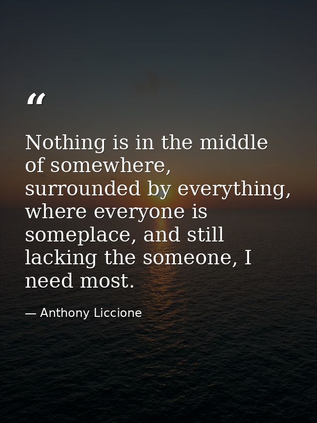 Nothing is in the middle of somewhere, surrounded by everything, where everyone is someplace, and still lacking the some — Anthony Liccione