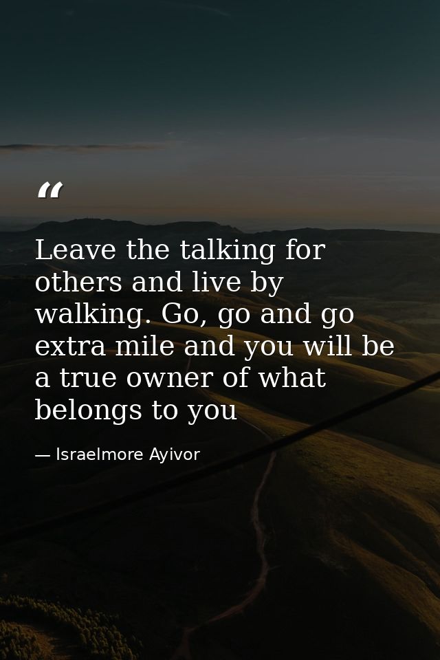 Leave the talking for others and live by walking. Go, go and go extra mile and you will be a true owner of what belongs  — Israelmore Ayivor