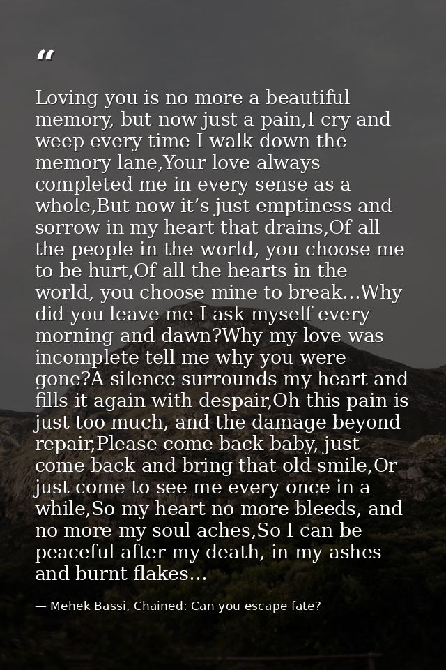 Loving you is no more a beautiful memory, but now just a pain,I cry and weep every time I walk down the memory lane,Your — Mehek Bassi, Chained: Can you escape fate?