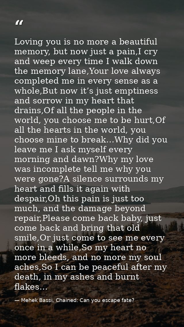 Loving you is no more a beautiful memory, but now just a pain,I cry and weep every time I walk down the memory lane,Your — Mehek Bassi, Chained: Can you escape fate?