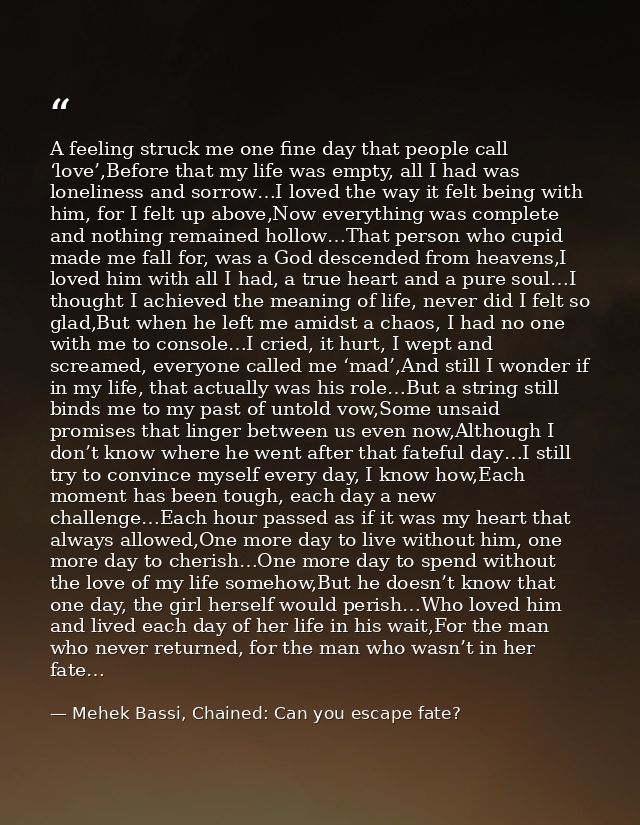 A feeling struck me one fine day that people call ‘love’,Before that my life was empty, all I had was loneliness and sor — Mehek Bassi, Chained: Can you escape fate?