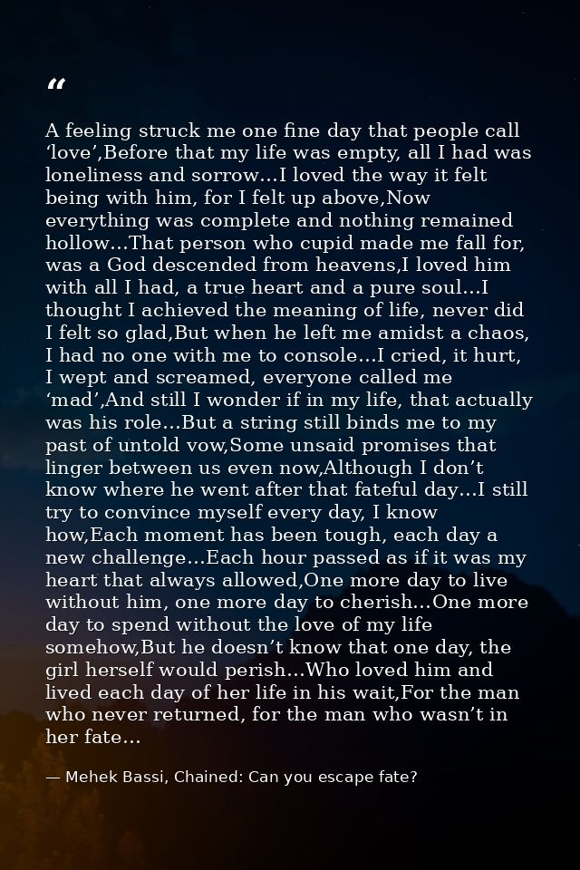 A feeling struck me one fine day that people call ‘love’,Before that my life was empty, all I had was loneliness and sor — Mehek Bassi, Chained: Can you escape fate?