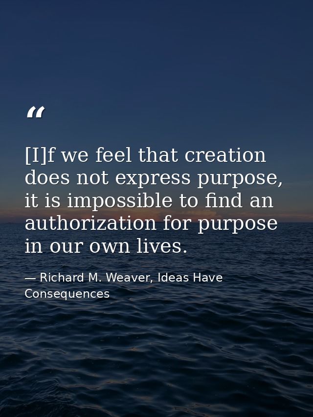 [I]f we feel that creation does not express purpose, it is impossible to find an authorization for purpose in our own li — Richard M. Weaver, Ideas Have Consequences