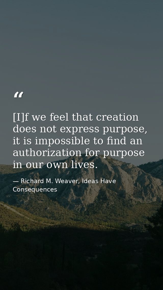 [I]f we feel that creation does not express purpose, it is impossible to find an authorization for purpose in our own li — Richard M. Weaver, Ideas Have Consequences