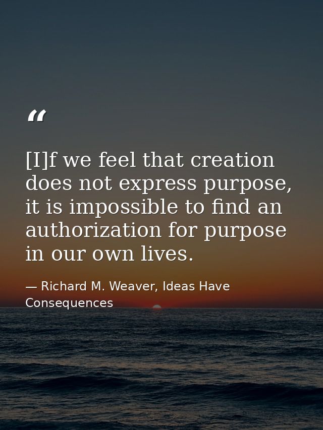 [I]f we feel that creation does not express purpose, it is impossible to find an authorization for purpose in our own li — Richard M. Weaver, Ideas Have Consequences