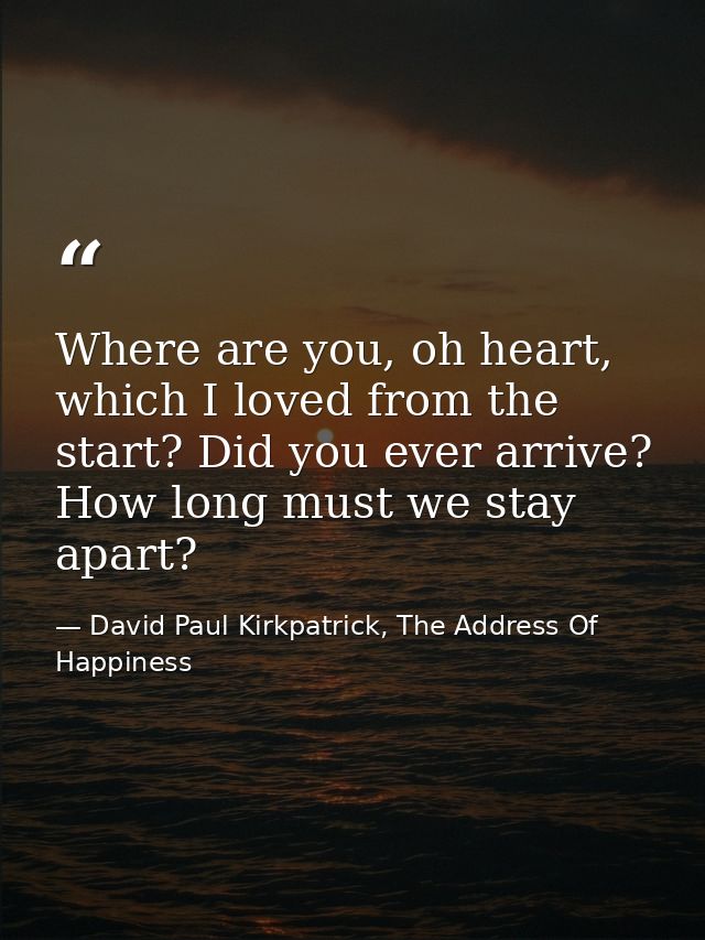 Where are you, oh heart, which I loved from the start? Did you ever arrive? How long must we stay apart? — David Paul Kirkpatrick, The Address Of Happiness