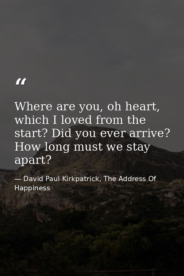 Where are you, oh heart, which I loved from the start? Did you ever arrive? How long must we stay apart? — David Paul Kirkpatrick, The Address Of Happiness