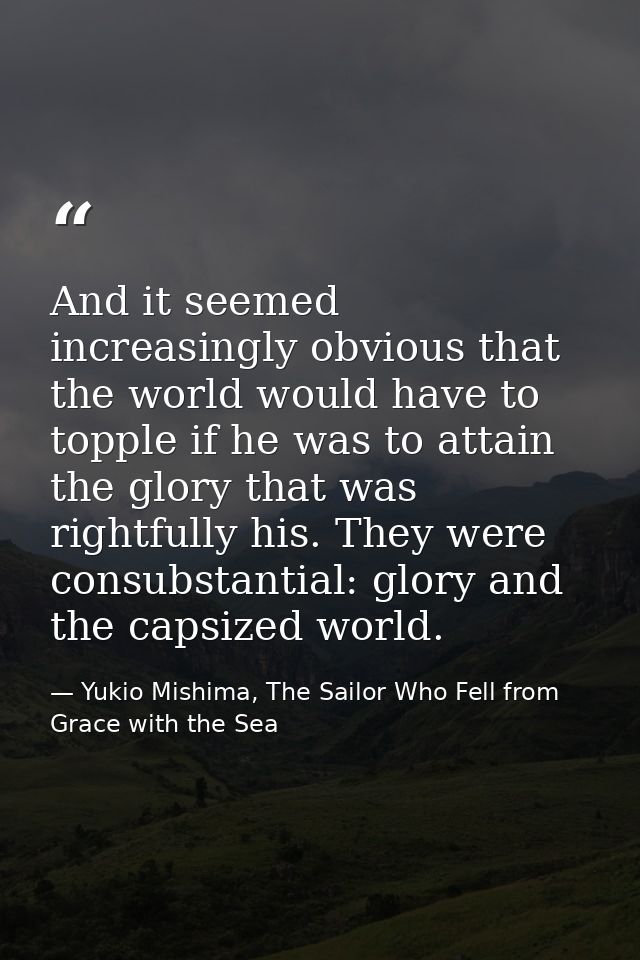 And it seemed increasingly obvious that the world would have to topple if he was to attain the glory that was rightfully — Yukio Mishima, The Sailor Who Fell from Grace with the Sea