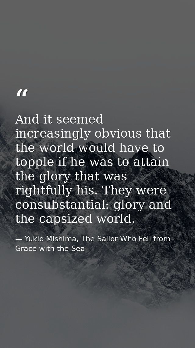 And it seemed increasingly obvious that the world would have to topple if he was to attain the glory that was rightfully — Yukio Mishima, The Sailor Who Fell from Grace with the Sea
