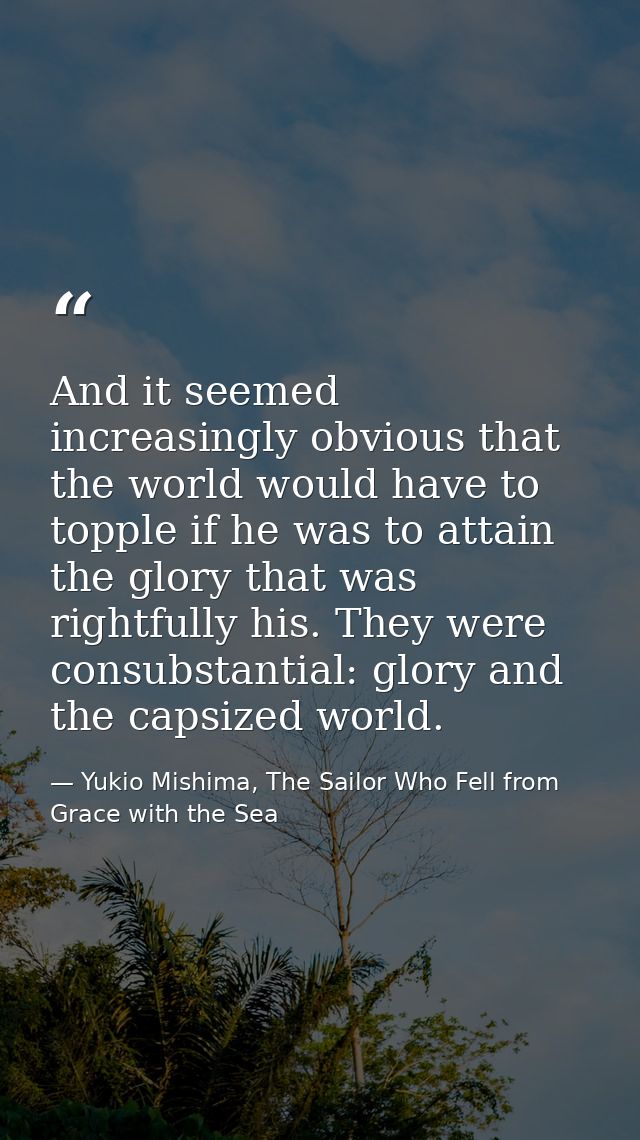 And it seemed increasingly obvious that the world would have to topple if he was to attain the glory that was rightfully — Yukio Mishima, The Sailor Who Fell from Grace with the Sea