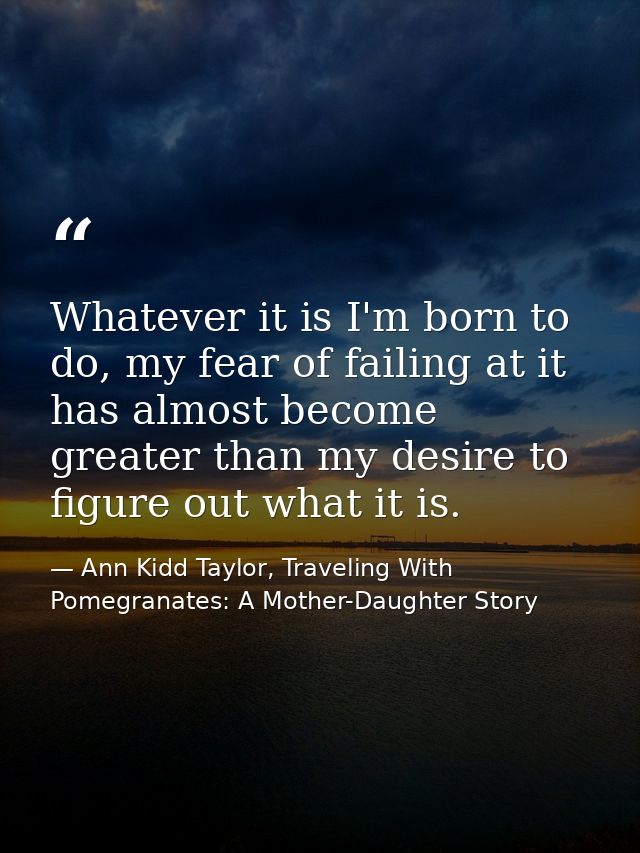 Whatever it is I'm born to do, my fear of failing at it has almost become greater than my desire to figure out what it i — Ann Kidd Taylor, Traveling With Pomegranates: A Mother-Daughter Story