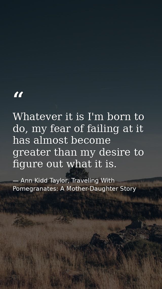 Whatever it is I'm born to do, my fear of failing at it has almost become greater than my desire to figure out what it i — Ann Kidd Taylor, Traveling With Pomegranates: A Mother-Daughter Story