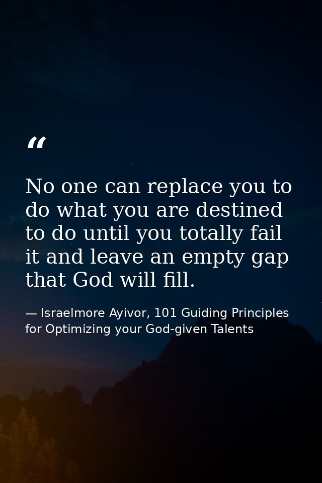 No one can replace you to do what you are destined to do until you totally fail it and leave an empty gap that God will  — Israelmore Ayivor, 101 Guiding Principles for Optimizing your God-given Talents
