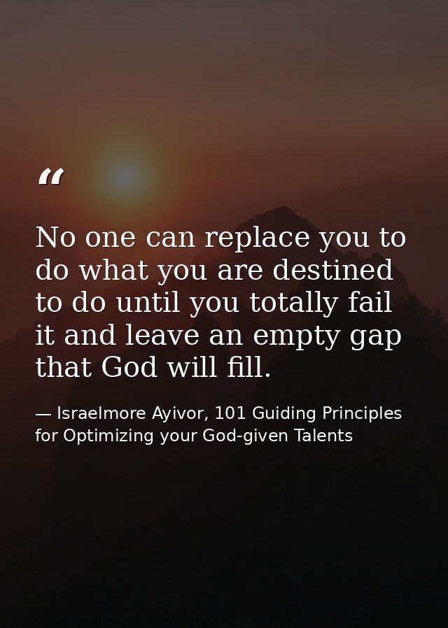 No one can replace you to do what you are destined to do until you totally fail it and leave an empty gap that God will  — Israelmore Ayivor, 101 Guiding Principles for Optimizing your God-given Talents