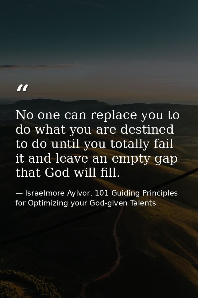 No one can replace you to do what you are destined to do until you totally fail it and leave an empty gap that God will  — Israelmore Ayivor, 101 Guiding Principles for Optimizing your God-given Talents