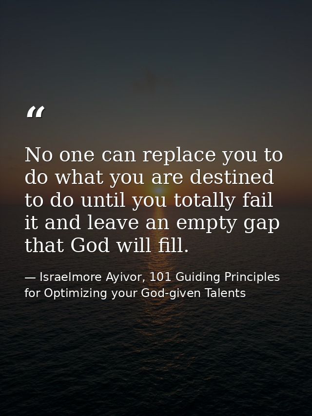 No one can replace you to do what you are destined to do until you totally fail it and leave an empty gap that God will  — Israelmore Ayivor, 101 Guiding Principles for Optimizing your God-given Talents