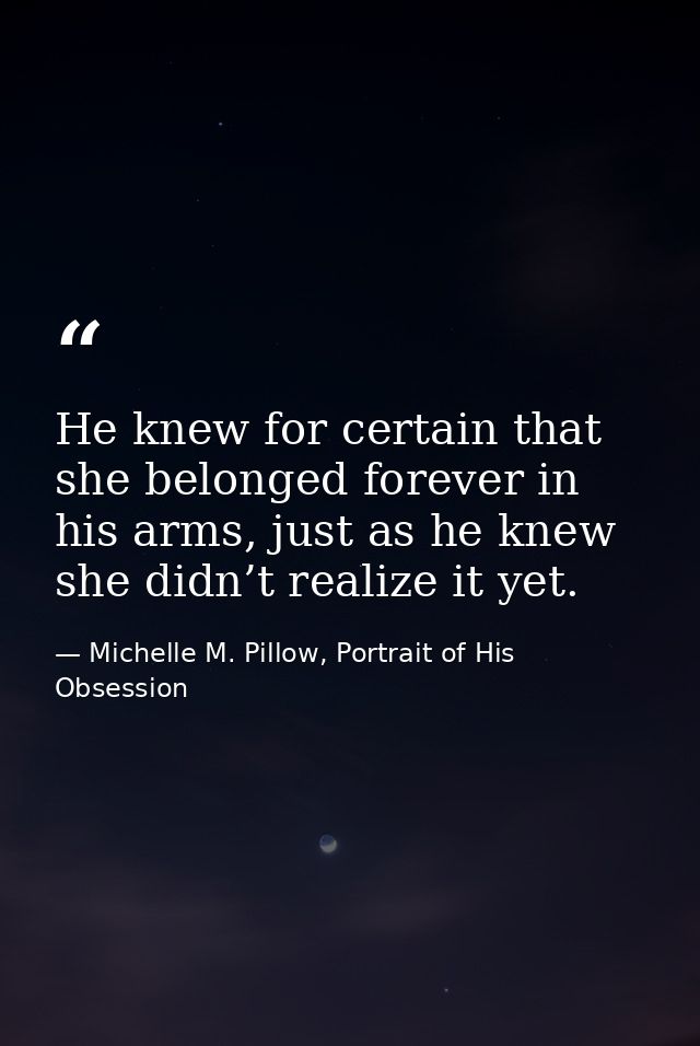 He knew for certain that she belonged forever in his arms, just as he knew she didn’t realize it yet. — Michelle M. Pillow, Portrait of His Obsession