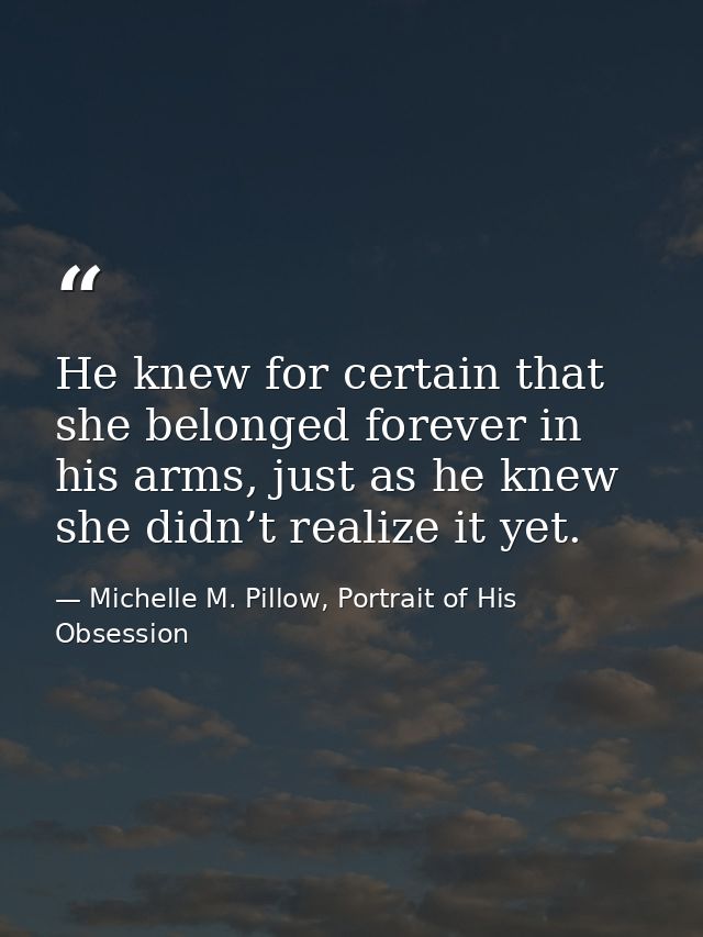 He knew for certain that she belonged forever in his arms, just as he knew she didn’t realize it yet. — Michelle M. Pillow, Portrait of His Obsession