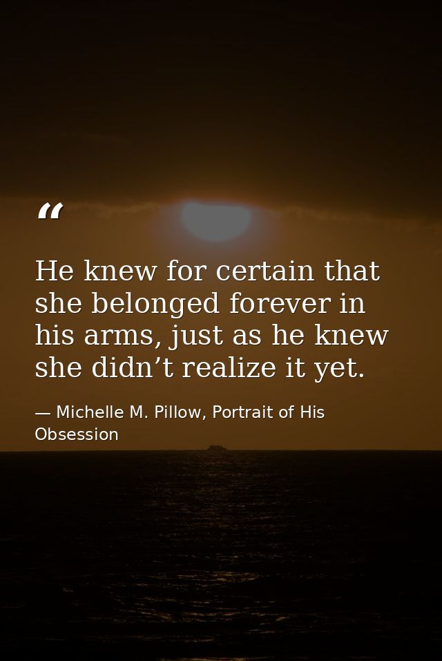 He knew for certain that she belonged forever in his arms, just as he knew she didn’t realize it yet. — Michelle M. Pillow, Portrait of His Obsession